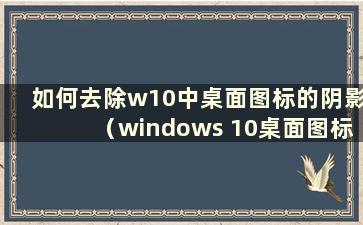 如何去除w10中桌面图标的阴影（windows 10桌面图标有阴影）